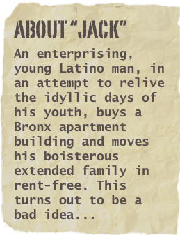 ABOUT “JACK”
An enterprising, young Latino man, in an attempt to relive the idyllic days of his youth, buys a Bronx apartment building and moves his boisterous extended family in rent-free. This turns out to be a bad idea...